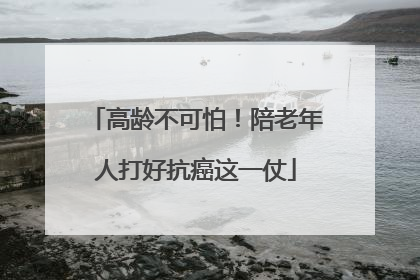 高龄不可怕！陪老年人打好抗癌这一仗