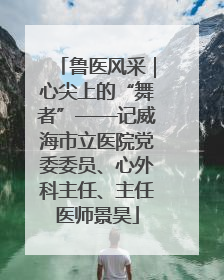 鲁医风采｜心尖上的“舞者”——记威海市立医院党委委员、心外科主任、主任医师景昊