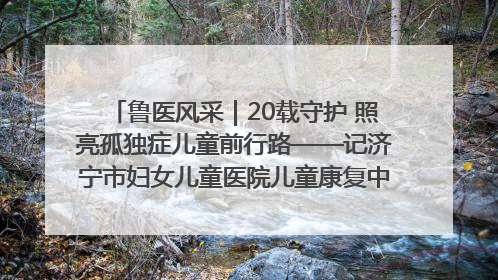 鲁医风采｜20载守护 照亮孤独症儿童前行路——记济宁市妇女儿童医院儿童康复中心主任、副主任技师赵淑珍