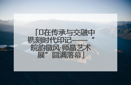 ﻿在传承与交融中镌刻时代印记——“皖韵徽风·师晶艺术展”圆满落幕