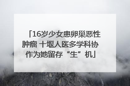 16岁少女患卵巢恶性肿瘤 十堰人医多学科协作为她留存“生”机