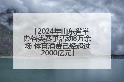 2024年山东省举办各类赛事活动8万余场 体育消费已经超过2000亿元