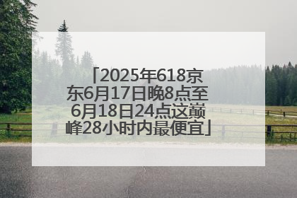 2025年618京东6月17日晚8点至6月18日24点这巅峰28小时内最便宜
