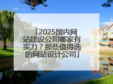 2025国内网站建设公司哪家有实力？那些值得选的网站设计公司