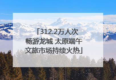 312.2万人次畅游龙城 太原端午文旅市场持续火热