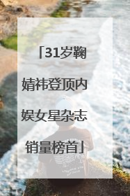 31岁鞠婧祎登顶内娱女星杂志销量榜首