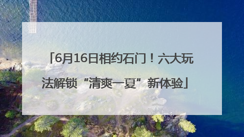 6月16日相约石门！六大玩法解锁“清爽一夏”新体验